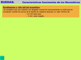 RUEDAS:  Características funcionales de los Neumáticos Rendimiento o vida útil del neumático : Se considera que una cubierta con desgaste normal de funcionamiento es inútil para la  circulación cuando los surcos de la banda de rodadura alcanzan un valor mínimo de:  - 1,5 mm para seco -  3 mm  para mojado. 