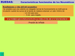 RUEDAS:  Características funcionales de los Neumáticos Rendimiento o vida útil del neumático : Se considera que una cubierta con desgaste normal de funcionamiento es inútil para la  circulación cuando los surcos de la banda de rodadura alcanzan un valor mínimo de:  - 1,5 mm para seco -  3 mm  para mojado. FACTORES QUE INFLUYEN EN LA VIDA ÚTIL DE UN NEUMÁTICO -  Presión de inflado 