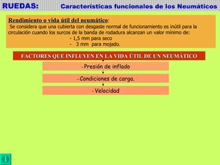 RUEDAS:  Características funcionales de los Neumáticos Rendimiento o vida útil del neumático : Se considera que una cubierta con desgaste normal de funcionamiento es inútil para la  circulación cuando los surcos de la banda de rodadura alcanzan un valor mínimo de:  - 1,5 mm para seco -  3 mm  para mojado. FACTORES QUE INFLUYEN EN LA VIDA ÚTIL DE UN NEUMÁTICO -  Presión de inflado -  Condiciones de carga. -  Velocidad 