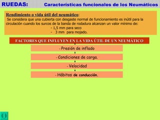 RUEDAS:  Características funcionales de los Neumáticos Rendimiento o vida útil del neumático : Se considera que una cubierta con desgaste normal de funcionamiento es inútil para la  circulación cuando los surcos de la banda de rodadura alcanzan un valor mínimo de:  - 1,5 mm para seco -  3 mm  para mojado. FACTORES QUE INFLUYEN EN LA VIDA ÚTIL DE UN NEUMÁTICO -  Presión de inflado -  Condiciones de carga. -  Velocidad -  Hábitos  de conducción. 