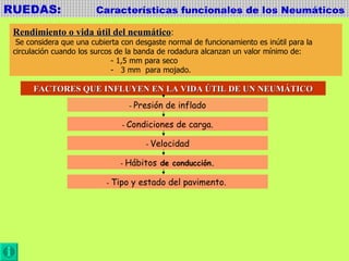 RUEDAS:  Características funcionales de los Neumáticos Rendimiento o vida útil del neumático : Se considera que una cubierta con desgaste normal de funcionamiento es inútil para la  circulación cuando los surcos de la banda de rodadura alcanzan un valor mínimo de:  - 1,5 mm para seco -  3 mm  para mojado. FACTORES QUE INFLUYEN EN LA VIDA ÚTIL DE UN NEUMÁTICO -  Presión de inflado -  Condiciones de carga. -  Velocidad -  Hábitos  de conducción. -  Tipo y estado del pavimento.  