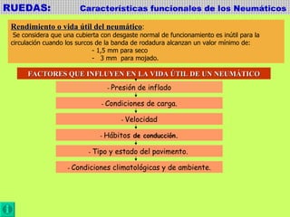 RUEDAS:  Características funcionales de los Neumáticos Rendimiento o vida útil del neumático : Se considera que una cubierta con desgaste normal de funcionamiento es inútil para la  circulación cuando los surcos de la banda de rodadura alcanzan un valor mínimo de:  - 1,5 mm para seco -  3 mm  para mojado. FACTORES QUE INFLUYEN EN LA VIDA ÚTIL DE UN NEUMÁTICO -  Presión de inflado -  Condiciones de carga. -  Velocidad -  Hábitos  de conducción. -  Tipo y estado del pavimento.  -  Condiciones climatológicas y de ambiente. 