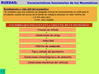 RUEDAS:  Características funcionales de los Neumáticos Rendimiento o vida útil del neumático : Se considera que una cubierta con desgaste normal de funcionamiento es inútil para la  circulación cuando los surcos de la banda de rodadura alcanzan un valor mínimo de:  - 1,5 mm para seco -  3 mm  para mojado. FACTORES QUE INFLUYEN EN LA VIDA ÚTIL DE UN NEUMÁTICO -  Presión de inflado -  Condiciones de carga. -  Velocidad -  Hábitos  de conducción. -  Tipo y estado del pavimento.  -  Condiciones climatológicas y de ambiente. -  Condiciones mecánicas del vehículo. 