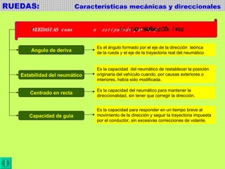 RUEDAS:  Características mecánicas y direccionales  Angulo de deriva Estabilidad del neumático Centrado en recta Capacidad de guía Es el ángulo formado por el eje de la dirección  teórica de la rueda y el eje de la trayectoria real del neumático Es la capacidad  del neumático de restablecer la posición originaria del vehículo cuando, por causas exteriores o  interiores, había sido modificada. Es la capacidad del neumático para mantener la direccionalidad, sin tener que corregir la dirección. Es la capacidad para responder en un tiempo breve al movimiento de la dirección y seguir la trayectoria impuesta por el conductor, sin excesivas correcciones de volante. 