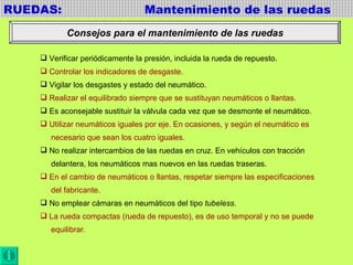 RUEDAS:  Mantenimiento de las ruedas Consejos para el mantenimiento de las ruedas Verificar periódicamente la presión, incluida la rueda de repuesto. Controlar los indicadores de desgaste. Vigilar los desgastes y estado del neumático. Realizar el equilibrado siempre que se sustituyan neumáticos o llantas. Es aconsejable sustituir la válvula cada vez que se desmonte el neumático. Utilizar neumáticos iguales por eje. En ocasiones, y según el neumático es necesario que sean los cuatro iguales. No realizar intercambios de las ruedas en cruz. En vehículos con tracción delantera, los neumáticos mas nuevos en las ruedas traseras. En el cambio de neumáticos o llantas, respetar siempre las especificaciones del fabricante. No emplear cámaras en neumáticos del tipo  tubeless. La rueda compactas (rueda de repuesto), es de uso temporal y no se puede equilibrar . 