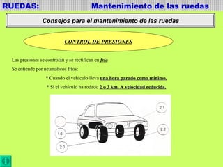 RUEDAS:  Mantenimiento de las ruedas Consejos para el mantenimiento de las ruedas CONTROL DE PRESIONES Las presiones se controlan y se rectifican en  frio Se entiende por neumáticos fríos: * Cuando el vehículo lleva  una hora parado como mínimo. * Si el vehículo ha rodado  2 o 3 km. A velocidad reducida. 