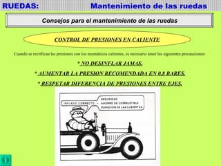 RUEDAS:  Mantenimiento de las ruedas Consejos para el mantenimiento de las ruedas CONTROL DE PRESIONES EN CALIENTE Cuando se rectifican las presiones con los neumáticos calientes, es necesario tener las siguientes precauciones: *  NO DESINFLAR JAMAS. *  AUMENTAR LA PRESION RECOMENDADA EN 0,8 BARES. *  RESPETAR DIFERENCIA DE PRESIONES ENTRE EJES. 