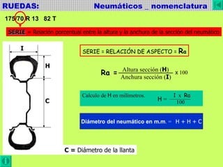 RUEDAS:  Neumáticos _ nomenclatura 175/70 R 13  82 T SERIE  = Relación porcentual entre la altura y la anchura de la sección del neumático I H C SERIE = RELACIÓN DE ASPECTO =  R a Ra = Altura sección ( H ) Anchura sección ( I ) Calculo de  H  en milímetros. I   x  Ra 100 x  100 H  = Diámetro del neumático en m.m . =  H + H + C C =  Diámetro de la llanta 