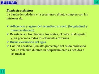 RUEDAS:  Banda de rodadura La banda de rodadura y la escultura o dibujo cumplen con las misiones de: Adherencia y agarre del neumático al suelo (longitudinal y transversalmente). Resistencia a los choques, los cortes, el calor, al desgaste y, en general a todos los elementos externos. Buena evacuación del agua. Confort acústico. (Un alto porcentaje del ruido producido por un vehículo durante su desplazamiento es debidos a  las ruedas) 