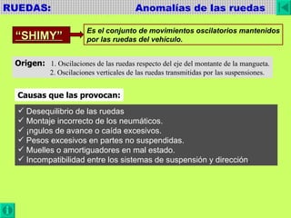 RUEDAS:  Anomalías de las ruedas “ SHIMY” Es el conjunto de movimientos oscilatorios mantenidos por las ruedas del vehículo. Origen:   1. Oscilaciones de las ruedas respecto del eje del montante de la mangueta. 2. Oscilaciones verticales de las ruedas transmitidas por las suspensiones. Causas que las provocan: Desequilibrio de las ruedas Montaje incorrecto de los neumáticos. Ángulos de avance o caída excesivos. Pesos excesivos en partes no suspendidas. Muelles o amortiguadores en mal estado. Incompatibilidad entre los sistemas de suspensión y dirección . 