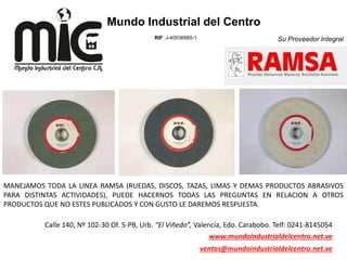 Su Proveedor Integral
Mundo Industrial del Centro
RIF: J-40036985-1
Calle 140, Nº 102-30 Of. 5-PB, Urb. “El Viñedo”, Valencia, Edo. Carabobo. Telf: 0241-8145054
www.mundoindustrialdelcentro.net.ve
ventas@mundoindustrialdelcentro.net.ve
MANEJAMOS TODA LA LINEA RAMSA (RUEDAS, DISCOS, TAZAS, LIMAS Y DEMAS PRODUCTOS ABRASIVOS
PARA DISTINTAS ACTIVIDADES), PUEDE HACERNOS TODAS LAS PREGUNTAS EN RELACION A OTROS
PRODUCTOS QUE NO ESTES PUBLICADOS Y CON GUSTO LE DAREMOS RESPUESTA.
 