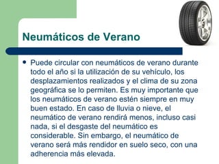 Neumáticos de Verano

   Puede circular con neumáticos de verano durante
    todo el año si la utilización de su vehículo, los
    desplazamientos realizados y el clima de su zona
    geográfica se lo permiten. Es muy importante que
    los neumáticos de verano estén siempre en muy
    buen estado. En caso de lluvia o nieve, el
    neumático de verano rendirá menos, incluso casi
    nada, si el desgaste del neumático es
    considerable. Sin embargo, el neumático de
    verano será más rendidor en suelo seco, con una
    adherencia más elevada.
 