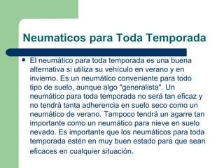 Neumaticos para Toda Temporada
   El neumático para toda temporada es una buena
    alternativa si utiliza su vehículo en verano y en
    invierno. Es un neumático conveniente para todo
    tipo de suelo, aunque algo "generalista". Un
    neumático para toda temporada no será tan eficaz y
    no tendrá tanta adherencia en suelo seco como un
    neumático de verano. Tampoco tendrá un agarre tan
    importante como un neumático para nieve en suelo
    nevado. Es importante que los neumáticos para toda
    temporada estén en muy buen estado para que sean
    eficaces en cualquier situación.
 