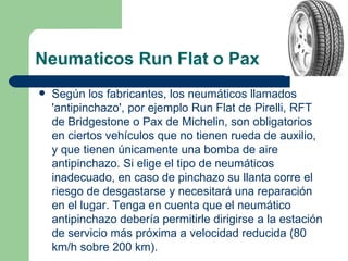 Neumaticos Run Flat o Pax
   Según los fabricantes, los neumáticos llamados
    'antipinchazo', por ejemplo Run Flat de Pirelli, RFT
    de Bridgestone o Pax de Michelin, son obligatorios
    en ciertos vehículos que no tienen rueda de auxilio,
    y que tienen únicamente una bomba de aire
    antipinchazo. Si elige el tipo de neumáticos
    inadecuado, en caso de pinchazo su llanta corre el
    riesgo de desgastarse y necesitará una reparación
    en el lugar. Tenga en cuenta que el neumático
    antipinchazo debería permitirle dirigirse a la estación
    de servicio más próxima a velocidad reducida (80
    km/h sobre 200 km).
 