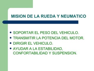 MISION DE LA RUEDA Y NEUMATICO


   SOPORTAR EL PESO DEL VEHICULO.
   TRANSMITIR LA POTENCIA DEL MOTOR.
   DIRIGIR EL VEHICULO.
   AYUDAR A LA ESTABILIDAD,
    CONFORTABILIDAD Y SUSPENSION.
 