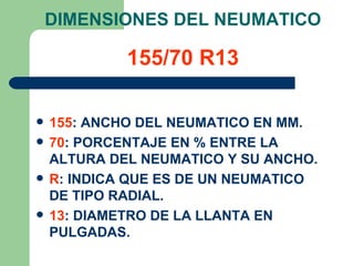 DIMENSIONES DEL NEUMATICO

             155/70 R13

   155: ANCHO DEL NEUMATICO EN MM.
   70: PORCENTAJE EN % ENTRE LA
    ALTURA DEL NEUMATICO Y SU ANCHO.
   R: INDICA QUE ES DE UN NEUMATICO
    DE TIPO RADIAL.
   13: DIAMETRO DE LA LLANTA EN
    PULGADAS.
 