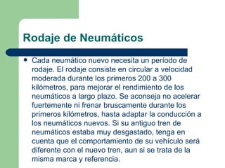 Rodaje de Neumáticos
   Cada neumático nuevo necesita un período de
    rodaje. El rodaje consiste en circular a velocidad
    moderada durante los primeros 200 a 300
    kilómetros, para mejorar el rendimiento de los
    neumáticos a largo plazo. Se aconseja no acelerar
    fuertemente ni frenar bruscamente durante los
    primeros kilómetros, hasta adaptar la conducción a
    los neumáticos nuevos. Si su antiguo tren de
    neumáticos estaba muy desgastado, tenga en
    cuenta que el comportamiento de su vehículo será
    diferente con el nuevo tren, aun si se trata de la
    misma marca y referencia.
 