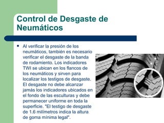 Control de Desgaste de
Neumáticos

   Al verificar la presión de los
    neumáticos, también es necesario
    verificar el desgaste de la banda
    de rodamiento. Los indicadores
    TWI se ubican en los flancos de
    los neumáticos y sirven para
    localizar los testigos de desgaste.
    El desgaste no debe alcanzar
    jamás los indicadores ubicados en
    el fondo de las esculturas y debe
    permanecer uniforme en toda la
    superficie. "El testigo de desgaste
    de 1.6 milímetros indica la altura
    de goma mínima legal".
 