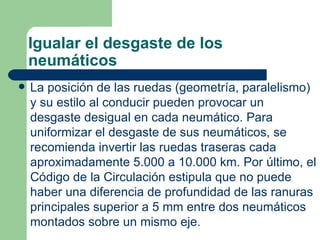 Igualar el desgaste de los
    neumáticos
   La posición de las ruedas (geometría, paralelismo)
    y su estilo al conducir pueden provocar un
    desgaste desigual en cada neumático. Para
    uniformizar el desgaste de sus neumáticos, se
    recomienda invertir las ruedas traseras cada
    aproximadamente 5.000 a 10.000 km. Por último, el
    Código de la Circulación estipula que no puede
    haber una diferencia de profundidad de las ranuras
    principales superior a 5 mm entre dos neumáticos
    montados sobre un mismo eje.
 