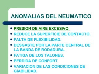ANOMALIAS DEL NEUMATICO

   PRESION DE AIRE EXCESIVO:
   REDUCE LA SUPERFICIE DE CONTACTO.
   FALTA DE FLEXIBILIDAD.
   DESGASTE POR LA PARTE CENTRAL DE
    LA BANDA DE RODADURA.
   FATIGA DE LOS TALONES.
   PERDIDA DE CONFORT.
   VARIACION DE LAS CONDICIONES DE
    GIABILIDAD.
 
