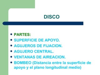 DISCO


   PARTES:
   SUPERFICIE DE APOYO.
   AGUJEROS DE FIJACION.
   AGUJERO CENTRAL.
   VENTANAS DE AIREACION.
   BOMBEO (Distancia entre la superficie de
    apoyo y el plano longitudinal medio)
 