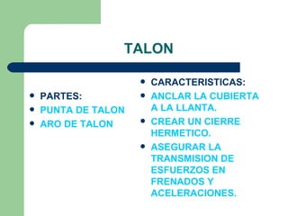 TALON

                        CARACTERISTICAS:
   PARTES:             ANCLAR LA CUBIERTA
   PUNTA DE TALON       A LA LLANTA.
   ARO DE TALON        CREAR UN CIERRE
                         HERMETICO.
                        ASEGURAR LA
                         TRANSMISION DE
                         ESFUERZOS EN
                         FRENADOS Y
                         ACELERACIONES.
 