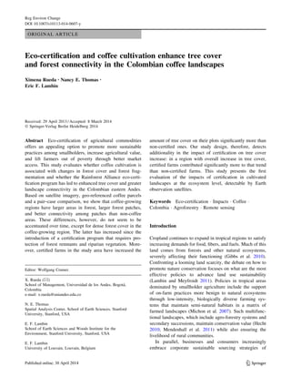 ORIGINAL ARTICLE
Eco-certiﬁcation and coffee cultivation enhance tree cover
and forest connectivity in the Colombian coffee landscapes
Ximena Rueda • Nancy E. Thomas •
Eric F. Lambin
Received: 29 April 2013 / Accepted: 8 March 2014
Ó Springer-Verlag Berlin Heidelberg 2014
Abstract Eco-certiﬁcation of agricultural commodities
offers an appealing option to promote more sustainable
practices among smallholders, increase agricultural value,
and lift farmers out of poverty through better market
access. This study evaluates whether coffee cultivation is
associated with changes in forest cover and forest frag-
mentation and whether the Rainforest Alliance eco-certi-
ﬁcation program has led to enhanced tree cover and greater
landscape connectivity in the Colombian eastern Andes.
Based on satellite imagery, geo-referenced coffee parcels
and a pair–case comparison, we show that coffee-growing
regions have larger areas in forest, larger forest patches,
and better connectivity among patches than non-coffee
areas. These differences, however, do not seem to be
accentuated over time, except for dense forest cover in the
coffee-growing region. The latter has increased since the
introduction of a certiﬁcation program that requires pro-
tection of forest remnants and riparian vegetation. More-
over, certiﬁed farms in the study area have increased the
amount of tree cover on their plots signiﬁcantly more than
non-certiﬁed ones. Our study design, therefore, detects
additionality in the impact of certiﬁcation on tree cover
increase: in a region with overall increase in tree cover,
certiﬁed farms contributed signiﬁcantly more to that trend
than non-certiﬁed farms. This study presents the ﬁrst
evaluation of the impacts of certiﬁcation in cultivated
landscapes at the ecosystem level, detectable by Earth
observation satellites.
Keywords Eco-certiﬁcation Á Impacts Á Coffee Á
Colombia Á Agroforestry Á Remote sensing
Introduction
Cropland continues to expand in tropical regions to satisfy
increasing demands for food, ﬁbers, and fuels. Much of this
land comes from forests and other natural ecosystems,
severely affecting their functioning (Gibbs et al. 2010).
Confronting a looming land scarcity, the debate on how to
promote nature conservation focuses on what are the most
effective policies to advance land use sustainability
(Lambin and Meyfroidt 2011). Policies in tropical areas
dominated by smallholder agriculture include the support
of on-farm practices more benign to natural ecosystems
through low-intensity, biologically diverse farming sys-
tems that maintain semi-natural habitats in a matrix of
farmed landscapes (Michon et al. 2007). Such multifunc-
tional landscapes, which include agro-forestry systems and
secondary successions, maintain conservation value (Hecht
2010; Mendenhall et al. 2011) while also ensuring the
livelihood of rural communities.
In parallel, businesses and consumers increasingly
embrace corporate sustainable sourcing strategies of
Editor: Wolfgang Cramer.
X. Rueda (&)
School of Management, Universidad de los Andes, Bogota´,
Colombia
e-mail: x.rueda@uniandes.edu.co
N. E. Thomas
Spatial Analysis Center, School of Earth Sciences, Stanford
University, Stanford, USA
E. F. Lambin
School of Earth Sciences and Woods Institute for the
Environment, Stanford University, Stanford, USA
E. F. Lambin
University of Louvain, Louvain, Belgium
123
Reg Environ Change
DOI 10.1007/s10113-014-0607-y
 