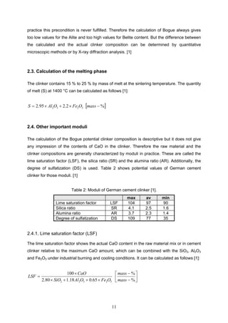 11
practice this precondition is never fulfilled. Therefore the calculation of Bogue always gives
too low values for the Alite and too high values for Belite content. But the difference between
the calculated and the actual clinker composition can be determined by quantitative
microscopic methods or by X-ray diffraction analysis. [1]
2.3. Calculation of the melting phase
The clinker contains 15 % to 25 % by mass of melt at the sintering temperature. The quantity
of melt (S) at 1400 °C can be calculated as follows [1]:
3232 2.295.2 OFeOAlS %mass
2.4. Other important moduli
The calculation of the Bogue potential clinker composition is descriptive but it does not give
any impression of the contents of CaO in the clinker. Therefore the raw material and the
clinker compositions are generally characterized by moduli in practice. These are called the
lime saturation factor (LSF), the silica ratio (SR) and the alumina ratio (AR). Additionally, the
degree of sulfatization (DS) is used. Table 2 shows potential values of German cement
clinker for those moduli. [1]
Table 2: Moduli of German cement clinker [1].
max av min
Lime saturation factor LSF 104 97 90
Silica ratio SR 4.1 2.5 1.6
Alumina ratio AR 3.7 2.3 1.4
Degree of sulfatization DS 109 77 35
2.4.1. Lime saturation factor (LSF)
The lime saturation factor shows the actual CaO content in the raw material mix or in cement
clinker relative to the maximum CaO amount, which can be combined with the SiO2, Al2O3
and Fe2O3 under industrial burning and cooling conditions. It can be calculated as follows [1]:
32322 65.018.180.2
100
OFeOAlSiO
CaO
LSF
%
%
mass
mass
 