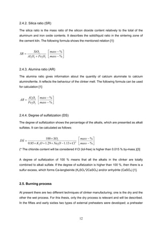 12
2.4.2. Silica ratio (SR)
The silica ratio is the mass ratio of the silicon dioxide content relatively to the total of the
aluminum and iron oxide contents. It describes the solid/liquid ratio in the sintering zone of
the cement kiln. The following formula shows the mentioned relation [1]:
3232
2
OFeOAl
SiO
SR
%
%
mass
mass
2.4.3. Alumina ratio (AR)
The alumina ratio gives information about the quantity of calcium aluminate to calcium
aluminoferrite. It reflects the behaviour of the clinker melt. The following formula can be used
for calculation [1]:
32
32
OFe
OAl
AR
%
%
mass
mass
2.4.4. Degree of sulfatization (DS)
The degree of sulfatization shows the percentage of the alkalis, which are presented as alkali
sulfates. It can be calculated as follows:
ClONaOK
SO
DS
13.129.185.0
100
22
3
%
%
mass
mass
(* The chloride content will be considered if Cl (loI-free) is higher than 0.015 % by-mass.)[3]
A degree of sulfatization of 100 % means that all the alkalis in the clinker are totally
combined to alkali sulfate. If the degree of sulfatization is higher than 100 %, then there is a
sulfur excess, which forms Ca-langbeinite (K2SO4*2CaSO4) and/or anhydrite (CaSO4) [1].
2.5. Burning process
At present there are two different techniques of clinker manufacturing; one is the dry and the
other the wet process. For this thesis, only the dry process is relevant and will be described.
In the fifties and early sixties two types of external preheaters were developed; a preheater
 
