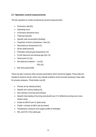 16
2.7. Operation control measurements
The kiln operation is mostly monitored by several measurements:
Production rate [t/h]
Operating hours
Involuntary downtime hours
Total fuel rate [t/h]
Specific heat consumption [kcal/kg]
Proportion of fuel to precalciner / riser [%]
Secondary air temperature [°C]
ID fan draft [mmH2O]
Preheater exhaust gas temperature [°C]
O2 Kiln feed-end and exhaust gas [Vol.-%]
Downcomer O2 [%]
Kiln feed-end material: - LoI [%]
- SO3 [%]
Kiln drive power [kW]
There are also numerous other process parameters which should be logged. Those data are
needed to observe trends, which may indicate problems and to provide necessary mean data
for process analyses. Those factors are [2]:
Primary air tip velocity [m/sec]
Specific kiln volume loading [%]
Gas velocity in burning zone [m/sec]
Specific heat loading of burning zone [kcal/h per m² of effective burning zone cross-
section area]
Cooler air [Nm³/h per m² grate area]
Cooler + primary air [Nm³ per kg clinker]
Temperature, pressure and oxygen profile of preheater
NOx and CO in the waste gas
 