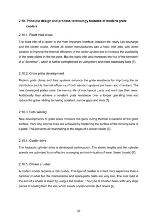 20
2.10. Principle design and process technology features of modern grate
coolers
2.10.1. Fixed inlet areas
The fixed inlet of a cooler is the most important interface between the rotary kiln discharge
and the clinker cooler. Almost all cooler manufacturers use a fixed inlet area with direct
aeration to improve the thermal efficiency of the cooler system and to increase the availability
of the grate plates in the hot zone. But the static inlet also increases the risk of the formation
of a “Snowman”, which is further strengthened by using more and more secondary fuels [7].
2.10.2. Grate plate development
Modern grate plates and their systems enhance the grate resistance for improving the air
distribution and its thermal efficiency of both aeration systems (air beam and chamber). The
new developed plates raise the service life of mechanical parts and minimize their wear.
Additionally they achieve a constant grate resistance over a longer operating time and
reduce the grate riddling by having constant, narrow gaps and slots [7].
2.10.3. Side sealing
New developments of grate seals minimize the gaps during thermal expansion of the grate
surface. Very long service lives are achieved by hardening the surface of the moving parts of
a plate. This prevents air channelling at the edges of a clinker cooler [7].
2.10.4. Cooler drive
The hydraulic cylinder drive is developed continuously. The stroke lengths and the cylinder
speeds are optimized to an effective conveying and minimization of wear (fewer thrusts) [7].
2.10.5. Clinker crusher
A modern cooler requires a roll crusher. This type of crusher is in fact more expensive than a
hammer crusher but the maintenance and spare-parts costs are very low. The dust load at
the end of a cooler is lower by using a roll crusher. This type of crusher deals with very large
pieces of coating from the kiln, which avoids unplanned kiln shut downs [7].
 