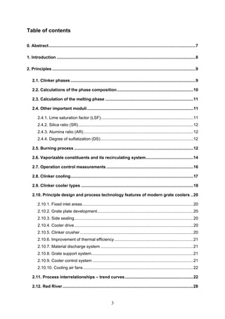 3
Table of contents
0. Abstract...............................................................................................................................7
1. Introduction ........................................................................................................................8
2. Principles ............................................................................................................................9
2.1. Clinker phases ............................................................................................................9
2.2. Calculations of the phase composition..................................................................10
2.3. Calculation of the melting phase ............................................................................11
2.4. Other important moduli............................................................................................11
2.4.1. Lime saturation factor (LSF)................................................................................11
2.4.2. Silica ratio (SR) ...................................................................................................12
2.4.3. Alumina ratio (AR)...............................................................................................12
2.4.4. Degree of sulfatization (DS)................................................................................12
2.5. Burning process .......................................................................................................12
2.6. Vaporizable constituents and its recirculating system.........................................14
2.7. Operation control measurements ...........................................................................16
2.8. Clinker cooling..........................................................................................................17
2.9. Clinker cooler types .................................................................................................18
2.10. Principle design and process technology features of modern grate coolers ..20
2.10.1. Fixed inlet areas................................................................................................20
2.10.2. Grate plate development...................................................................................20
2.10.3. Side sealing.......................................................................................................20
2.10.4. Cooler drive.......................................................................................................20
2.10.5. Clinker crusher..................................................................................................20
2.10.6. Improvement of thermal efficiency ....................................................................21
2.10.7. Material discharge system ................................................................................21
2.10.8. Grate support system........................................................................................21
2.10.9. Cooler control system .......................................................................................21
2.10.10. Cooling air fans ...............................................................................................22
2.11. Process interrelationships – trend curves...........................................................22
2.12. Red River.................................................................................................................28
 