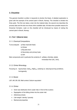 31
3. Checklist
This general checklist is written in keywords to shorten the thesis. A detailed explanation is
given with the example of the cement plant in Brevik, Norway. The checklist is divided into
three parts. The first one takes a look into the material data, the second one describes the
process data and the last one shows other available data. All data show possible reasons for
Snowman formation. Later on this checklist will be introduced by means of visiting the
cement plant in Brevik, Norway.
3.1. Part 1 (Material data)
3.1.1. Chemical Compositions
To be analyzed: a) Raw meal (kiln feed)
b) Clinker
c) By-pass dust
d) Secondary and primary fuels
e) Ash
Main components and in particular the contents of: sulfates; chlorides; alkalis
mineralizer like CaF2; SnO2
3.1.2. Clinker Mineralogy
Focusing on: liquid phase; CaOfree; MgOfree; oxidizing vs. reducing burning conditions,
homogeneity
3.1.3. Moduli
LSF; AR; SR; SD; Melt content; Sodium equivalent
3.1.4. Clinker
Grain size distribution (from cooler inlet; in front of the crusher)
Segregation of the falling clinker into the cooler inlet
(Stickiness-check)
Liter-weight / density / porosity
Mechanical properties
 