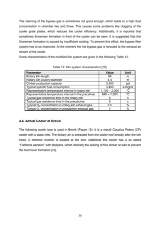 38
The cleaning of the bypass gas is sometimes not good enough, which leads to a high dust
concentration in chamber two and three. This causes some problems like clogging of the
cooler grate plates, which reduces the cooler efficiency. Additionally, it is reported that
sometimes Snowman formation in front of the cooler can be seen. It is suggested that this
Snowman formation is caused by insufficient cooling. To prevent this effect, the bypass filter
system has to be improved. At the moment the hot bypass gas is rerouted to the exhaust air
stream of the cooler.
Some characteristics of the modified kiln system are given in the following Table 12.
Table 12: Kiln system characteristics [12].
Parameter Value Unit
Rotary kiln length 68 m
Rotary kiln (outer) diameter 4.4 m
Clinker production capacity 3,300 tpd
Typical specific fuel consumption 3,400 kJ/kgCli
Representative temperature interval in rotary kiln 1,100 – 2,000 °C
Representative temperature interval in the precaliner 840 – 1,300 °C
Typical gas residence time in the rotary kiln 5 s
Typical gas residence time in the precalciner 5 s
Typical O2 concentration in rotary kiln exhaust gas 3.5 %
Typical O2 concentration in precalciner exhaust gas 4 %
4.4. Actual Cooler at Brevik
The following cooler type is used in Brevik (Figure 15). It is a rebuilt Claudius Peters (CP)
cooler with a static inlet. The tertiary air is extracted from the cooler roof directly after the kiln
hood. A hammer crusher is located at the end. Additional this cooler has a so called
“Fishbone aeration” with stoppers, which intensify the cooling of fine clinker at side to prevent
the Red River formation [10].
 