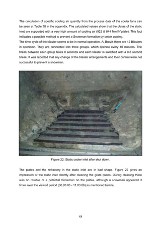 48
The calculation of specific cooling air quantity from the process data of the cooler fans can
be seen at Table 38 in the appendix. The calculated values show that the plates of the static
inlet are supported with a very high amount of cooling air (923 & 844 Nm³/h*plate). This fact
indicates a possible method to prevent a Snowman formation by better cooling.
The time cycle of the blaster seems to be in normal operation. At Brevik there are 12 Blasters
in operation. They are connected into three groups, which operate every 10 minutes. The
break between each group takes 8 seconds and each blaster is switched with a 0.8 second
break. It was reported that any change of the blaster arrangements and their control were not
successful to prevent a snowman.
Figure 22: Static cooler inlet after shut down.
The plates and the refractory in the static inlet are in bad shape. Figure 22 gives an
impression of the static inlet directly after cleaning the grate plates. During cleaning there
was no residue of a potential Snowman on the plates, although a snowman appeared 3
times over the viewed period (06.03.06 - 11.03.06) as mentioned before.
 