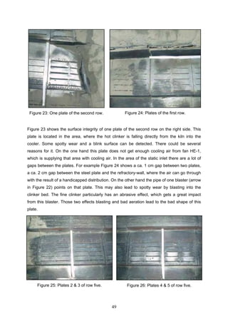 49
Figure 23: One plate of the second row. Figure 24: Plates of the first row.
Figure 23 shows the surface integrity of one plate of the second row on the right side. This
plate is located in the area, where the hot clinker is falling directly from the kiln into the
cooler. Some spotty wear and a blink surface can be detected. There could be several
reasons for it. On the one hand this plate does not get enough cooling air from fan HE-1,
which is supplying that area with cooling air. In the area of the static inlet there are a lot of
gaps between the plates. For example Figure 24 shows a ca. 1 cm gap between two plates,
a ca. 2 cm gap between the steel plate and the refractory-wall, where the air can go through
with the result of a handicapped distribution. On the other hand the pipe of one blaster (arrow
in Figure 22) points on that plate. This may also lead to spotty wear by blasting into the
clinker bed. The fine clinker particularly has an abrasive effect, which gets a great impact
from this blaster. Those two effects blasting and bad aeration lead to the bad shape of this
plate.
Figure 25: Plates 2 & 3 of row five. Figure 26: Plates 4 & 5 of row five.
 