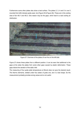 50
Furthermore some other plates also show a bad surface. The plates 2; 3; 4 and 5 in row 5
(counted from left) indicate spotty wear, too (Figure 25 & Figure 26). These are in the cooling
area of fan HE-1 and HE-2. One reason may be the gaps, which lead to a bad cooling air
distribution.
Figure 27: Overview of the plates of row five on the left side.
Figure 27 shows these plates from a different position. It can be seen that additional to the
gaps at the sides the plates form some other gaps caused by plastic deformation. These
gaps disturb the aeration of the static inlet.
The measuring of four grate plate temperatures at Brevik does nor give the desired result.
The thermo elements, welded under four plates of grate one, are in a bad shape. So the
measurement probably provides wrong values and is not useful.
 