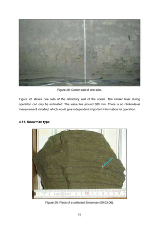 51
Figure 28: Cooler wall of one side.
Figure 28 shows one side of the refractory wall of the cooler. The clinker level during
operation can only be estimated. The value lies around 600 mm. There is no clinker-level
measurement installed, which would give independent important information for operation.
4.11. Snowman type
Figure 29: Piece of a collected Snowman (09.03.06).
 