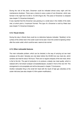 52
During the visit of the plant, Snowmen could be indicated almost every night until the
maintenance shutdown. There was a chance to save a piece of one Snowman, which was
formed in the night from 9.3.06 to 10.3.06 (Figure 29). This piece of Snowman is analysed
(see chapter “6. Snowman-Analyses”).
It was reported that this Snowman was growing on a small area in the middle of the static
inlet, at which point a “mushroom”-formed. This type of a Snowman is built by fritted dust
(see chapter “6. Snowman-Analyses”).
4.12. Visual checks
During the stay in Brevik there could be no distinctive features indicated. “Bubbling” at the
surface of the clinker bed in the cooler could not be seen. Even the content of glowing clinker
after the cooler outlet, which could be seen, seems to be normal.
4.13. Other noticeable features
The main noticeable problem, which can be checked, is the way of carrying out raw meal
analyses at the plant. Samples are only taken before the 25,000 tons raw meal silo, which
contains raw meal for about 100 hours. There are no regular analyses of the raw meal, which
is fed to the kiln. The goal of production is to produce a steady raw meal quality, which is
realized with a full stream analyser (Crossbeltanalyser), located in front of the raw mill. This
arrangement is not acceptable and will be discussed in chapter 7 Conclusions.
Another noticeable thing is the small kiln head with the result of high gas velocities at the
cooler inlet area (see also chapter 4.3 Kiln system modification).
 