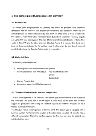 53
5. The cement plant Burglengenfeld in Germany
5.1. Introduction
The cement plant Burglengenfeld in Germany has almost no problems with Snowman
formations. For this reason it was chosen for comparative data collection. There are two
almost identical kiln lines working side by side. Both kiln lines (WT2 & WT3) operate with
three stations rotary kilns with a Preheater tower, but without a calciner. The daily outputs
add up to 2000 tons each system. The main difference are the installed cooler systems. One
cooler is from IKN and the other one from Claudius Peters. It is reported that there have
been no Snowmen indicated for the last two years. If a Snowman did form then it occurred
on kiln line 2, where the Claudius Peters cooler is in operation.
5.2. Collected Data
The following data are collected:
Drawings about the two different cooler systems
Chemical analyses from 2005 about: - Raw meal fed to the kiln
- Clinker
- Bypass dust
Current Process data
Information about the CARDOX-procedure
5.3. The two different cooler systems in operation
The IKN cooler operates at kiln line WT3. This cooler type is equipped with a roll crusher at
the cooler end. The static inlet of an IKN cooler is called KIDS. At this static inlet two fans
support the grate plates with cooling air. Fan No.1 supports the first three rows and fan No.2
the last four rows of the KIDS.
The Claudius Peters cooler operates at kiln line WT2. This cooler type is equipped with a
hammer crusher. Furthermore the aeration of the static inlet, so called HE-Module, has a
different configuration. There the first fan supports the first four rows and the second one
only the last two rows.
 
