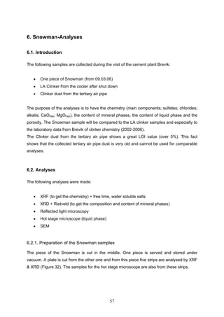 57
6. Snowman-Analyses
6.1. Introduction
The following samples are collected during the visit of the cement plant Brevik:
One piece of Snowman (from 09.03.06)
LA Clinker from the cooler after shut down
Clinker dust from the tertiary air pipe
The purpose of the analyses is to have the chemistry (main components; sulfates; chlorides;
alkalis; CaOfree; MgOfree), the content of mineral phases, the content of liquid phase and the
porosity. The Snowman sample will be compared to the LA clinker samples and especially to
the laboratory data from Brevik of clinker chemistry (2002-2006).
The Clinker dust from the tertiary air pipe shows a great LOI value (over 5%). This fact
shows that the collected tertiary air pipe dust is very old and cannot be used for comparable
analyses.
6.2. Analyses
The following analyses were made:
XRF (to get the chemistry) + free lime, water soluble salts
XRD + Rietveld (to get the composition and content of mineral phases)
Reflected light microscopy
Hot stage microscope (liquid phase)
SEM
6.2.1. Preparation of the Snowman samples
The piece of the Snowman is cut in the middle. One piece is served and stored under
vacuum. A plate is cut from the other one and from this piece five strips are analysed by XRF
& XRD (Figure 32). The samples for the hot stage microscope are also from these strips.
 