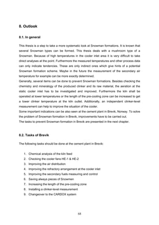 68
8. Outlook
8.1. In general
This thesis is a step to take a more systematic look at Snowman formations. It is known that
several Snowman types can be formed. This thesis deals with a mushroom type of a
Snowman. Because of high temperatures in the cooler inlet area it is very difficult to take
direct analyses at the point. Furthermore the measured temperatures and other process data
can only indicate tendencies. These are only indirect ones which give hints of a potential
Snowman formation scheme. Maybe in the future the measurement of the secondary air
temperature for example can be more exactly determined.
Generally, several items can be done to prevent Snowman formations. Besides checking the
chemistry and mineralogy of the produced clinker and its raw material, the aeration at the
static cooler inlet has to be investigated and improved. Furthermore the kiln shall be
operated at lower temperatures or the length of the pre-cooling zone can be increased to get
a lower clinker temperature at the kiln outlet. Additionally, an independent clinker-level
measurement can help to improve the situation of the cooler.
Some important indications can be also seen at the cement plant in Brevik, Norway. To solve
the problem of Snowman formation in Brevik, improvements have to be carried out.
The tasks to prevent Snowman formation in Brevik are presented in the next chapter.
8.2. Tasks of Brevik
The following tasks should be done at the cement plant in Brevik:
1. Chemical analysis of the kiln feed
2. Checking the cooler fans HE-1 & HE-2
3. Improving the air distribution
4. Improving the refractory arrangement at the cooler inlet
5. Improving the secondary fuels measuring and control
6. Saving always pieces of Snowmen
7. Increasing the length of the pre-cooling zone
8. Installing a clinker-level measurement
9. Changeover to the CARDOX system
 