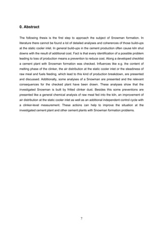 7
0. Abstract
The following thesis is the first step to approach the subject of Snowman formation. In
literature there cannot be found a lot of detailed analyses and coherences of those build-ups
at the static cooler inlet. In general build-ups in the cement production often cause kiln shut
downs with the result of additional cost. Fact is that every identification of a possible problem
leading to loss of production means a prevention to reduce cost. Along a developed checklist
a cement plant with Snowman formation was checked. Influences like e.g. the content of
melting phase of the clinker, the air distribution at the static cooler inlet or the steadiness of
raw meal and fuels feeding, which lead to this kind of production breakdown, are presented
and discussed. Additionally, some analyses of a Snowman are presented and the relevant
consequences for the checked plant have been drawn. These analyses show that the
investigated Snowman is built by fritted clinker dust. Besides this some preventions are
presented like a general chemical analysis of raw meal fed into the kiln, an improvement of
air distribution at the static cooler inlet as well as an additional independent control cycle with
a clinker-level measurement. These actions can help to improve the situation at the
investigated cement plant and other cement plants with Snowman formation problems.
 