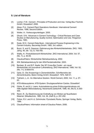71
9. List of literature
[1] Locher, F.W.: Cement - Principles of Production and Use. Verlag Bau+Technik
GmbH, Düsseldorf, 2006.
[2] Alsop, P.A.: Cement Plant Operations Handbook. International Cement
Review, 1998, Second Edition.
[3] Wolter, A.: Vorlesungsunterlagen. 2005.
[4] Ghosh, S.N.: Advances in Cement Technology - Critical Reviews and Case
Studies on Manufacturing, Quality Control, Optimisation and Use. Pergamon
Press, 1983.
[5] Duda, W.H.: Cement Data Book - International Process Engineering in the
Cement Industry. Bauverlag GmbH, 1985, 3rd. edition.
[6] Buzzi, S. and G. Sassone: Optimierung des Klinkerkühlerbetriebs. ZKG, 1993,
Jahrg. 46, (Nr. 12), S. 755-760.
[7] Wallis, H.: Produktübersicht Klinkerkühler. ZKG International, 2004, Vol. 57,
(No. 7), p. 40-49.
[8] ClaudiusPeters: Klinkerkühler Betriebsanleitung. 2002.
[9] IKN: Betriebsanleitung für den IKN-Pendelrostkühler. 2003.
[10] Bentsen, B. and B.P. Keefe: Der SF Cross-Bar Cooler - ein neuer
Klinkerkühler mit innovativer Luftverteilung. ZKG International, 1999, Vol. 52,
(No. 11), S.608-619.
[11] Opitz, D.: Die Ansatzringe in Zementdrehöfen. Schriftenreihe der
Zementindustrie, Beton-Verlag GmbH, Düsseldorf, 1974, Heft 41.
[12] Tokheim, L.-A.: An Alternative Solution. World Cement, 2005, Vol. 11, p. 57-
63.
[13] ATD-Abbausysteme: ATD-System: Druckgasverfahren Cardox. Düsseldorf.
[14] Görke, R. and K.J. Leers: Automatisierung eines Erhitzungsmikroskops mit
Hilfe digitaler Bildverabeitung. Keramische Zeitschrift, 1996, 48, (No.4), S.300-
305.
[15] Reich, R.: Zur Bestimmung der Ersthaftung von Klinker auf feuerfestem
Material. Silikattechnik, 1985, Vol. 36, (Heft 9), p. 291-292.
[16] Fisher, R.V. and H.-U. Schmincke: Pyroclastic Rocks. Springer Verlag, Berlin,
1984.
[17] ClaudiusPeters: Information sheet of Claudius Peters. 2006.
 
