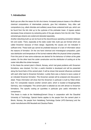 8
1. Introduction
Build ups are often the reason for kiln shut downs. Increased pressure losses or the different
chemical compositions of intermediate products, give first indications. Very often salt
compositions (e.g. alkali chlorides and sulfates) cause those undesired build ups, which can
be found from the kiln inlet up to the cyclones of the preheater tower. A bypass system
decreases those emissions by extracting parts of the gas streams from the kiln inlet. Those
extracted gas streams are cooled and dedusted separately.
Another disturbing build up can be found at the discontinuous operating connection between
kiln and cooler. There, especially at the static cooler inlet, build ups are formed which are
called Snowmen because of there design. Apparently the causes are not indicated in
sufficient time. These build ups cannot be predicted because of a lack of information about
the reasons of formation. On the one hand chemical and mineralogical composition, grain
size distribution and temperature of the burned material affect the physical clinker properties.
From this point of view some evidences are desired for the behaviour of clinker at the grate
coolers. On the other hand the cooler construction and the distribution of cooling air at the
cooler inlet affect the clinker transport.
In this thesis the cement plant in Brevik, Norway, which had great problems with Snowman
formations, was checked. For that, a useful checklist is developed and will be presented
along the found facts of this cement plant. It will be shown that several influences combined
with each other lead to Snowman formation. Luckily there was a chance to save a piece of
an indicated Snowman formation. This Snowman sample will be analysed and discussed in
detail. These information will show that this Snowman in particular is built by fritted clinker
dust. For comparable reasons another cement plant, which is located at Burglengenfeld,
Germany, was investigated. This cement plant is selected as one with almost no Snowman
formations. The specific cooling air quantities in particular give useful information for
comparisons.
This thesis is made at the HeidelbergCement Group in cooperation with the Clausthal
University of Technology. Special thanks applies to the people from the cement plant in
Brevik, Norway, the people from Heidelberg Technology Center (HTC-Germany) and the
cooler manufacturers IKN Neustadt and Claudius Peters.
 