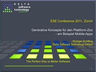 D E L T A
                     software
                  technology
The G ener at o r C o m pany



                                                                  ESE Conference 2011, Zürich

                                                      Generative Konzepte für den Plattform-Zoo
                                                                     - am Beispiel Mobile-Apps

                                                                                    Rüdiger Schilling
                                                                    Delta Software Technology GmbH




                                        The Perfect Way to Better Software

   Copyright © 2011 Delta Software Technology GmbH.
   All Rights reserved.                                                                            1
 