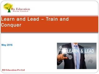 Learn and Lead – Train and
Conquer
May 2016
RU Education Pvt Ltd
 