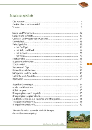 Inhaltsverzeichnis
Die Autoren ...................................................................................
Ein Kochbuch sollte es sein! ..........................................................
Vorwort ..........................................................................................

4
5
6

Salate und Vorspeisen..................................................................... 12
Suppen und Eintöpfe ...................................................................... 20
Gemüse- und Vegetarische Gerichte ............................................... 34
Kartoffelzeit .................................................................................... 46
Fleischgerichte ............................................................................... 58
– mit Geﬂügel .............................................................................. 58
– mit Kalb und Rind ..................................................................... 64
– mit Schwein .............................................................................. 75
– mit Wild.................................................................................... 79
Fischgerichte .................................................................................. 86
Rügener Kohlwochen ..................................................................... 102
Kürbisvielfalt .................................................................................. 114
Saucen und Dips ............................................................................ 124
Kleine Besonderheiten ................................................................... 136
Süßspeisen und Desserts ................................................................ 148
Getränke und Aperitifs ................................................................... 156
Backwaren ..................................................................................... 164
Begriffserläuterungen...................................................................... 184
Maße und Gewichte....................................................................... 185
Abkürzungen ................................................................................. 185
Rezeptregister, nach Kapiteln ......................................................... 185
Rezeptregister, alphabetisch ........................................................... 188
Ein Dankeschön an die Rüganer und Stralsunder............................ 191
Textquellenverzeichnis ................................................................... 191
Bildquellenverzeichnis ................................................................... 192
Wenn nicht anders vermerkt, sind alle Rezepte
für vier Personen ausgelegt.

Reethaus im Grünen bei Liddow

9

 