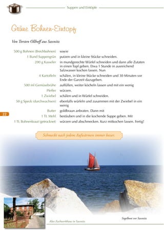Suppen und Eintöpfe

Grüne Bohnen-Eintopf
Von Torsten Ollhoff aus Sassnitz
500 g Bohnen (Brechbohnen)
1 Bund Suppengrün
200 g Kasseler

4 Kartoffeln
500 ml Gemüsebrühe
Pfeffer
1 Zwiebel
50 g Speck (durchwachsen)

22

Butter
1 TL Mehl
1 TL Bohnenkraut (getrocknet)

sowie
putzen und in kleine Stücke schneiden.
in mundgerechte Würfel schneiden und dann alle Zutaten
in einen Topf geben. Etwa 1 Stunde in ausreichend
Salzwasser kochen lassen. Nun
schälen, in kleine Stücke schneiden und 30 Minuten vor
Ende der Garzeit dazugeben.
auffüllen, weiter köcheln lassen und mit ein wenig
würzen.
schälen und in Würfel schneiden.
ebenfalls würfeln und zusammen mit der Zwiebel in ein
wenig
goldbraun anbraten. Dann mit
bestäuben und in die kochende Suppe geben. Mit
würzen und abschmecken. Kurz mitkochen lassen. Fertig!

Schmeckt nach jedem Aufwärmen immer besser.

Altes Fachwerkhaus in Sassnitz

Segelboot vor Sassnitz

 