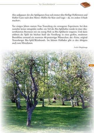 Für Zwischendurch

Also aufgepasst: der alte Apfelgarten freut sich immer über fleißige Helferinnen und
Helfer! Ganz nach dem Motto »Helfen für Kost und Logis – da, wo andere Urlaub
machen«.
Vor einigen Jahren startete Frau Teutenberg ein verwegenes Experiment, bei dem
zunächst keiner mitspielen wollte: ein Teil des Bio-Apfelsaftes wurde in einer ökozertifizierten Brennerei mit ein wenig Hefe zu Bio-Apfelwein vergoren. Und dann
erlebten die Äpfel die höchste Stufe der Veredlung: in einer großen, modernen
Brennblase entstand ein munteres 40-prozentiges Wässerchen, der »Feine, original
Teutenberger Bio-Apfel-Weinbrand«. Im kleinen Hofladen gibt es den übrigens
auch zum Mitnehmen.
In der Obstplantage

63

 